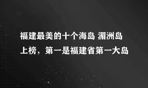 福建最美的十个海岛 湄洲岛上榜，第一是福建省第一大岛