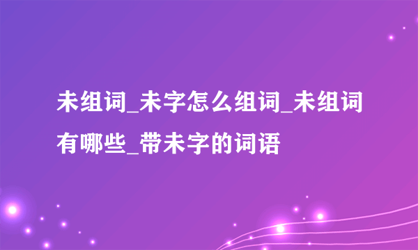 未组词_未字怎么组词_未组词有哪些_带未字的词语