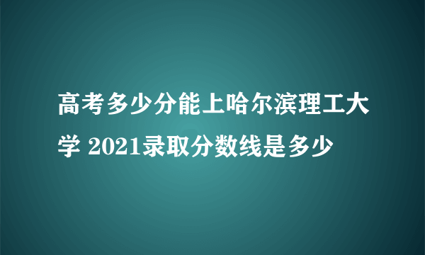 高考多少分能上哈尔滨理工大学 2021录取分数线是多少