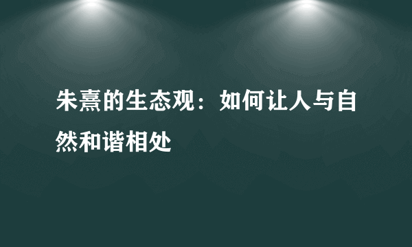 朱熹的生态观：如何让人与自然和谐相处