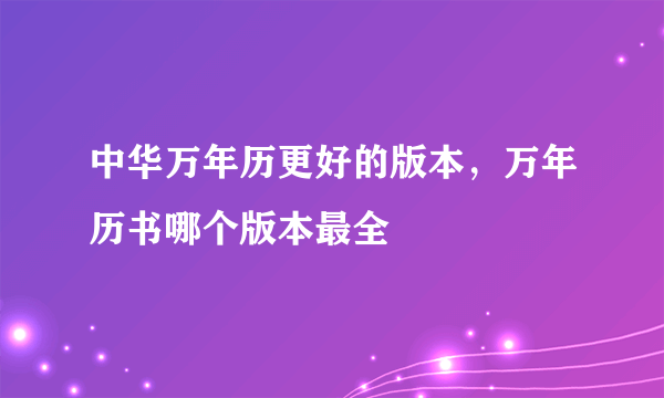 中华万年历更好的版本，万年历书哪个版本最全