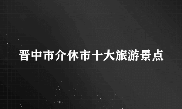 晋中市介休市十大旅游景点