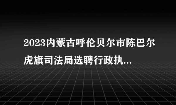 2023内蒙古呼伦贝尔市陈巴尔虎旗司法局选聘行政执法义务监督员公告