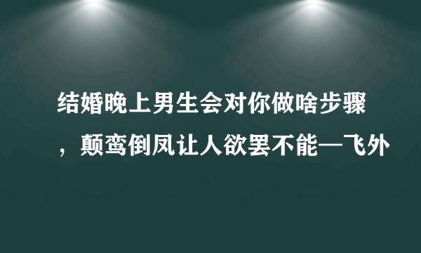 结婚晚上男生会对你做啥步骤，颠鸾倒凤让人欲罢不能—飞外