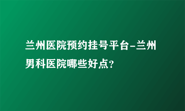 兰州医院预约挂号平台-兰州男科医院哪些好点？