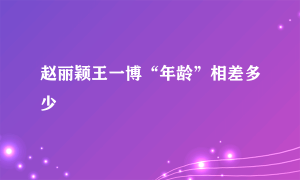 赵丽颖王一博“年龄”相差多少