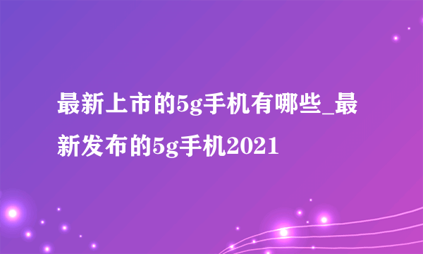 最新上市的5g手机有哪些_最新发布的5g手机2021