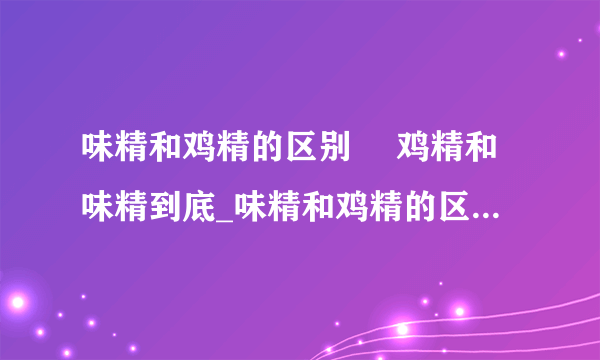 味精和鸡精的区别	 鸡精和味精到底_味精和鸡精的区别在哪_鸡精好还是味精好啊