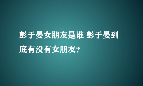 彭于晏女朋友是谁 彭于晏到底有没有女朋友？