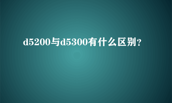 d5200与d5300有什么区别？