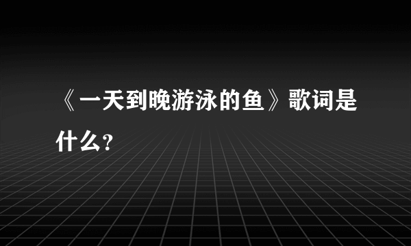 《一天到晚游泳的鱼》歌词是什么？