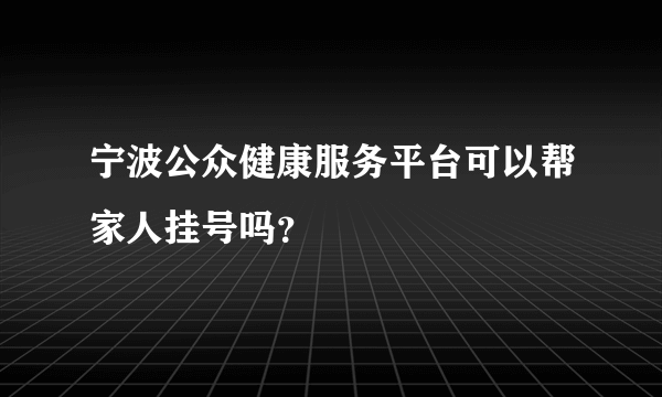 宁波公众健康服务平台可以帮家人挂号吗？