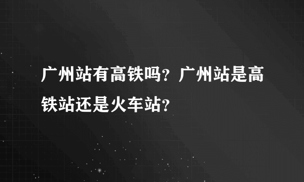 广州站有高铁吗？广州站是高铁站还是火车站？