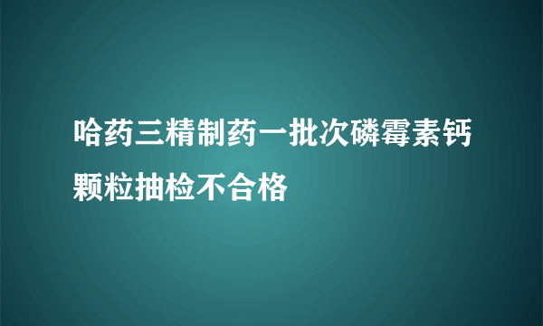 哈药三精制药一批次磷霉素钙颗粒抽检不合格