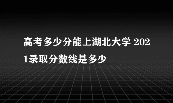 高考多少分能上湖北大学 2021录取分数线是多少