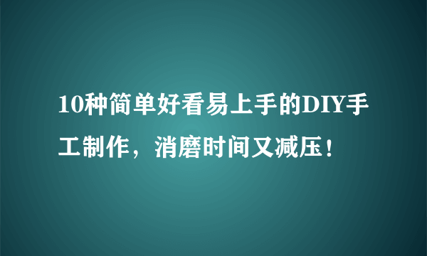 10种简单好看易上手的DIY手工制作，消磨时间又减压！