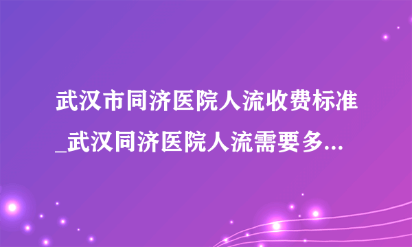 武汉市同济医院人流收费标准_武汉同济医院人流需要多少钱【武汉仁爱医院人流技术成熟】