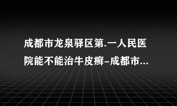 成都市龙泉驿区第.一人民医院能不能治牛皮癣-成都市龙泉驿区第.一人民医院治疗牛皮癣吗