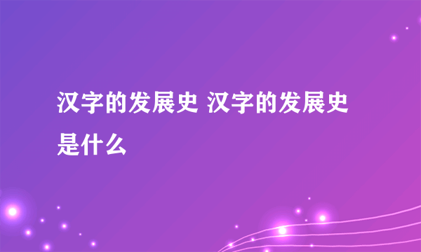 汉字的发展史 汉字的发展史是什么