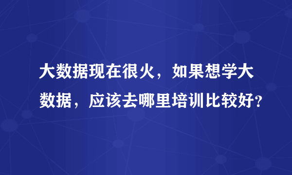 大数据现在很火，如果想学大数据，应该去哪里培训比较好？