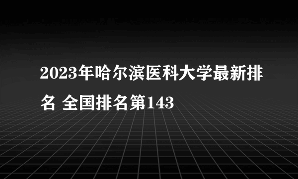 2023年哈尔滨医科大学最新排名 全国排名第143