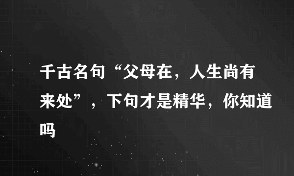 千古名句“父母在，人生尚有来处”，下句才是精华，你知道吗