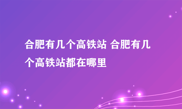 合肥有几个高铁站 合肥有几个高铁站都在哪里