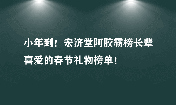 小年到！宏济堂阿胶霸榜长辈喜爱的春节礼物榜单！