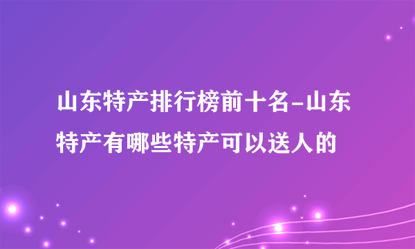 山东特产排行榜前十名-山东特产有哪些特产可以送人的