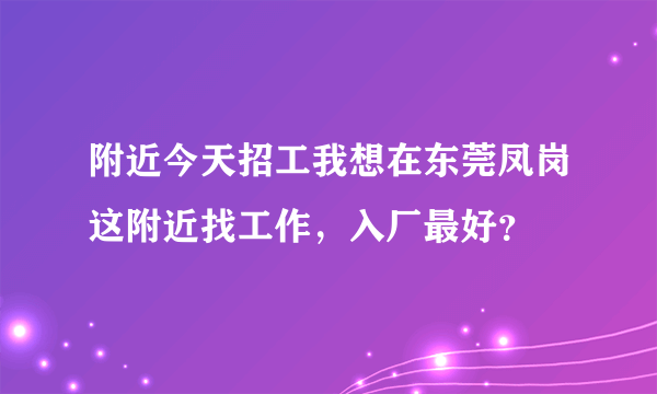 附近今天招工我想在东莞凤岗这附近找工作，入厂最好？