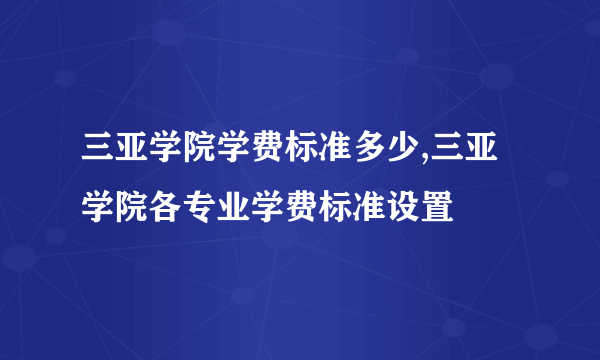 三亚学院学费标准多少,三亚学院各专业学费标准设置