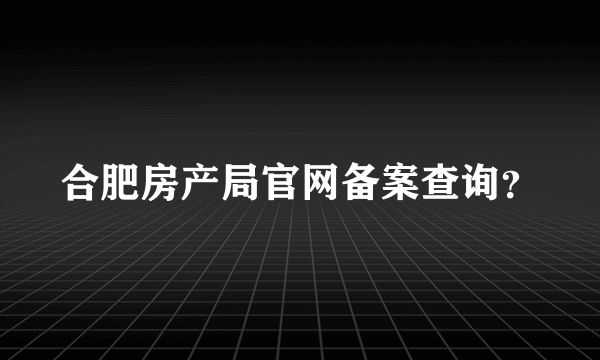 合肥房产局官网备案查询？