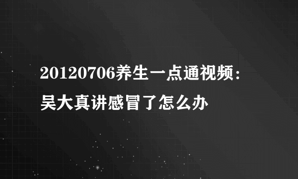 20120706养生一点通视频：吴大真讲感冒了怎么办