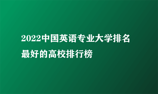 2022中国英语专业大学排名 最好的高校排行榜