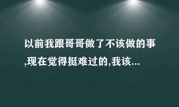 以前我跟哥哥做了不该做的事,现在觉得挺难过的,我该怎么办呢