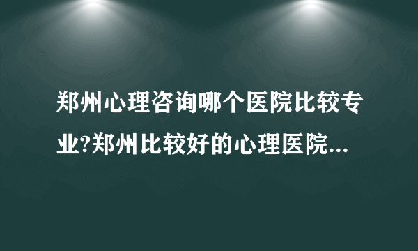 郑州心理咨询哪个医院比较专业?郑州比较好的心理医院[健康心理]