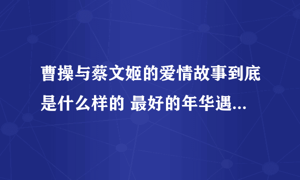 曹操与蔡文姬的爱情故事到底是什么样的 最好的年华遇到那一个你