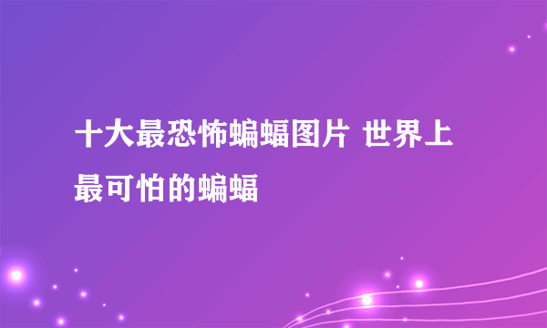 十大最恐怖蝙蝠图片 世界上最可怕的蝙蝠 