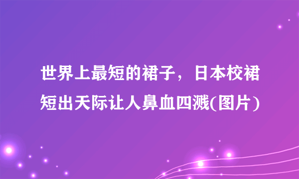 世界上最短的裙子，日本校裙短出天际让人鼻血四溅(图片)