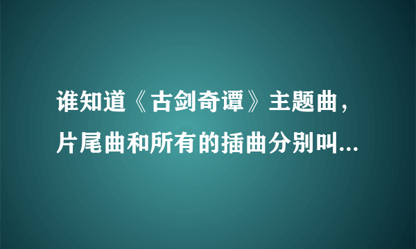 谁知道《古剑奇谭》主题曲，片尾曲和所有的插曲分别叫什么？谁唱的？