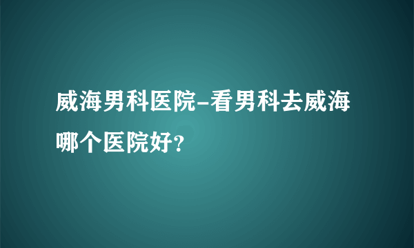 威海男科医院-看男科去威海哪个医院好？