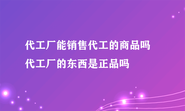 代工厂能销售代工的商品吗 代工厂的东西是正品吗