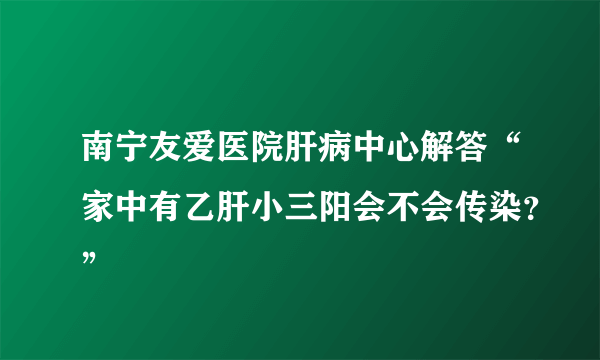 南宁友爱医院肝病中心解答“家中有乙肝小三阳会不会传染？”