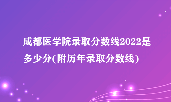 成都医学院录取分数线2022是多少分(附历年录取分数线)