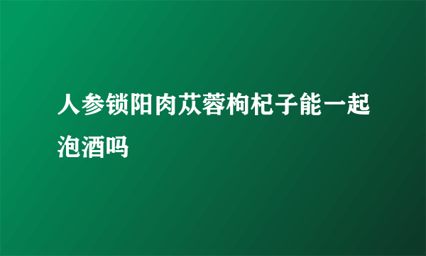 人参锁阳肉苁蓉枸杞子能一起泡酒吗