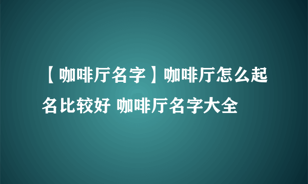 【咖啡厅名字】咖啡厅怎么起名比较好 咖啡厅名字大全