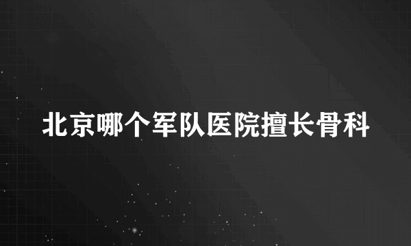 北京哪个军队医院擅长骨科