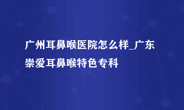 广州耳鼻喉医院怎么样_广东崇爱耳鼻喉特色专科