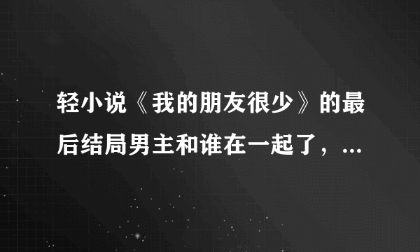 轻小说《我的朋友很少》的最后结局男主和谁在一起了，要具体的(说实话看不懂怎么回事，好想烧书啊！)总