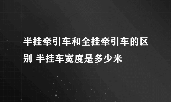 半挂牵引车和全挂牵引车的区别 半挂车宽度是多少米